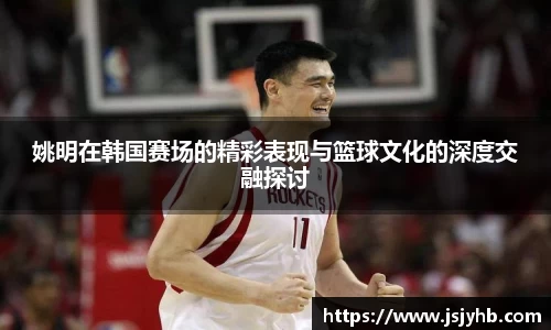 姚明在韩国赛场的精彩表现与篮球文化的深度交融探讨