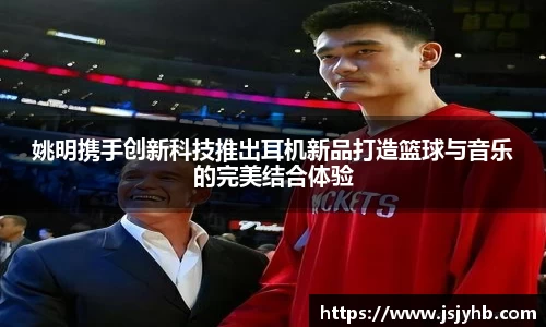 姚明携手创新科技推出耳机新品打造篮球与音乐的完美结合体验